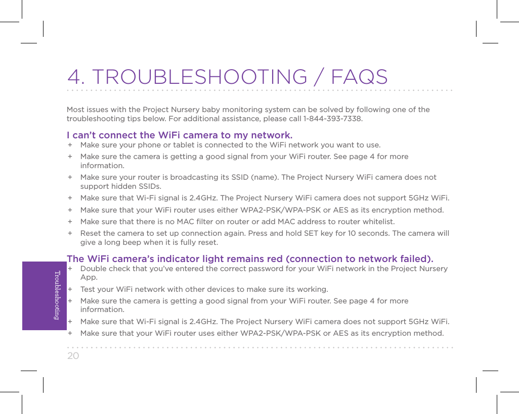 20Troubleshooting4. TROUBLESHOOTING / FAQSMost issues with the Project Nursery baby monitoring system can be solved by following one of the troubleshooting tips below. For additional assistance, please call 1-844-393-7338.I can’t connect the WiFi camera to my network.+  Make sure your phone or tablet is connected to the WiFi network you want to use.+  Make sure the camera is getting a good signal from your WiFi router. See page 4 for more information.+  Make sure your router is broadcasting its SSID (name). The Project Nursery WiFi camera does not support hidden SSIDs.+  Make sure that Wi-Fi signal is 2.4GHz. The Project Nursery WiFi camera does not support 5GHz WiFi.+  Make sure that your WiFi router uses either WPA2-PSK/WPA-PSK or AES as its encryption method.+  Make sure that there is no MAC ﬁlter on router or add MAC address to router whitelist.+  Reset the camera to set up connection again. Press and hold SET key for 10 seconds. The camera will give a long beep when it is fully reset.The WiFi camera’s indicator light remains red (connection to network failed).+  Double check that you’ve entered the correct password for your WiFi network in the Project Nursery App.+  Test your WiFi network with other devices to make sure its working.+  Make sure the camera is getting a good signal from your WiFi router. See page 4 for more information.+  Make sure that Wi-Fi signal is 2.4GHz. The Project Nursery WiFi camera does not support 5GHz WiFi.+  Make sure that your WiFi router uses either WPA2-PSK/WPA-PSK or AES as its encryption method.