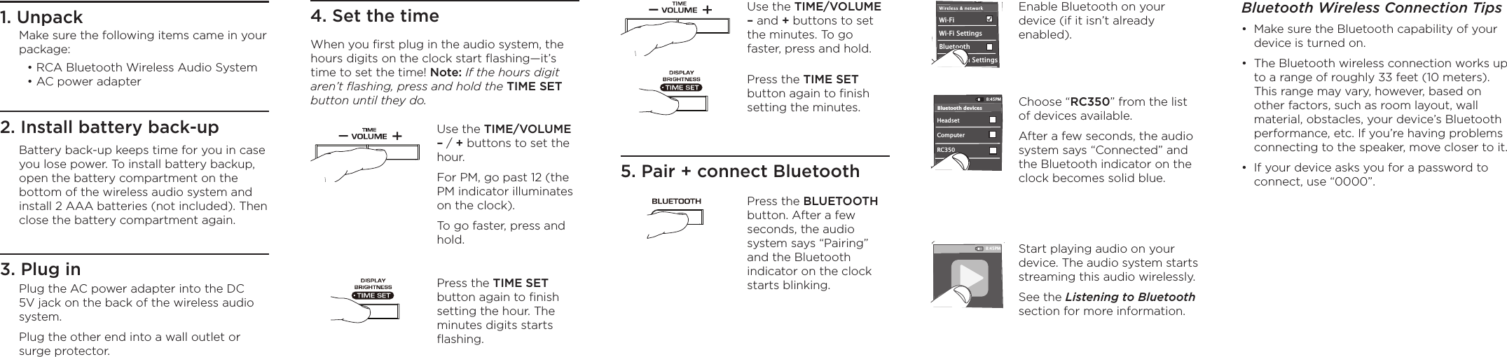 Enable Bluetooth on your device (if it isn’t already enabled).1. Unpack2. Install battery back-up4. Set the time5. Pair + connect BluetoothUse the TIME/VOLUME – and + buttons to set the minutes. To go faster, press and hold.Press the TIME SET button again to ﬁnish setting the minutes.3. Plug inWi-Fi BluetoothBluetooth SettingsVPN SettingsWi-Fi Settings8:45PMHeadset RC350Computer8:45PMBluetooth devices8:45PMBluetooth Wireless Connection Tips•  Make sure the Bluetooth capability of your device is turned on.•  The Bluetooth wireless connection works up to a range of roughly 33 feet (10 meters). This range may vary, however, based on other factors, such as room layout, wall material, obstacles, your device’s Bluetooth performance, etc. If you’re having problems connecting to the speaker, move closer to it. •  If your device asks you for a password to connect, use “0000”.When you ﬁrst plug in the audio system, the hours digits on the clock start ﬂashing—it’s time to set the time! Note: If the hours digit aren’t ﬂashing, press and hold the TIME SET button until they do.Use the TIME/VOLUME – / + buttons to set the hour. For PM, go past 12 (the PM indicator illuminates on the clock). To go faster, press and hold.Press the BLUETOOTH button. After a few seconds, the audio system says “Pairing” and the Bluetooth indicator on the clock starts blinking.  Choose “RC350” from the list of devices available.After a few seconds, the audio system says “Connected” and the Bluetooth indicator on the clock becomes solid blue.Make sure the following items came in your package:• RCA Bluetooth Wireless Audio System • AC power adapterBattery back-up keeps time for you in case you lose power. To install battery backup, open the battery compartment on the bottom of the wireless audio system and install 2 AAA batteries (not included). Then close the battery compartment again.Plug the AC power adapter into the DC 5V jack on the back of the wireless audio system. Plug the other end into a wall outlet or surge protector.Press the TIME SET button again to ﬁnish setting the hour. The minutes digits starts ﬂashing.Start playing audio on your device. The audio system starts streaming this audio wirelessly.See the Listening to Bluetooth section for more information.