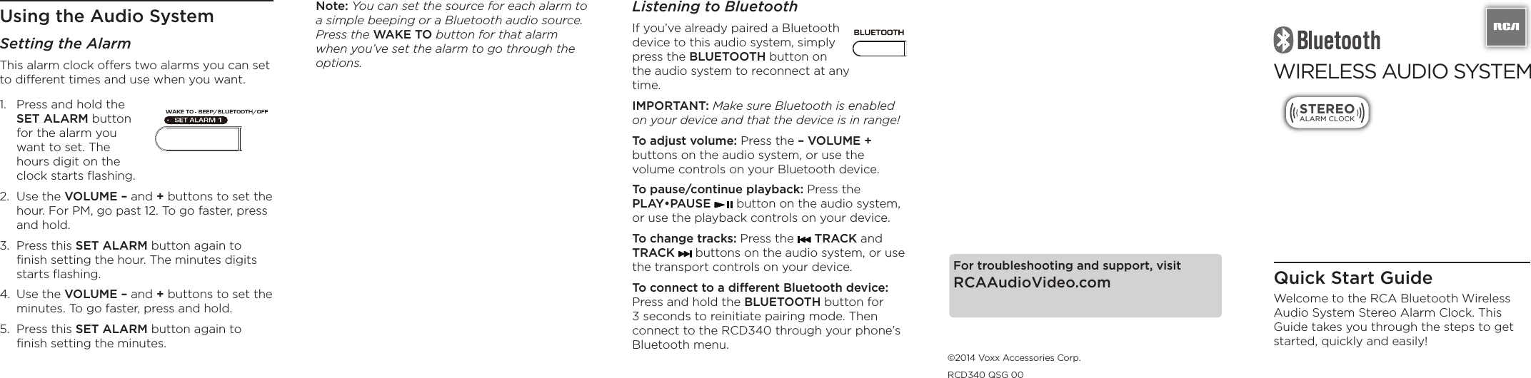 Listening to BluetoothIf you’ve already paired a Bluetooth device to this audio system, simply press the BLUETOOTH button on the audio system to reconnect at any time. IMPORTANT: Make sure Bluetooth is enabled on your device and that the device is in range!To adjust volume: Press the – VOLUME + buttons on the audio system, or use the volume controls on your Bluetooth device.To pause/continue playback: Press the PLAY•PAUSE   button on the audio system, or use the playback controls on your device.To change tracks: Press the   TRACK and TRACK   buttons on the audio system, or use the transport controls on your device.To connect to a different Bluetooth device: Press and hold the BLUETOOTH button for 3 seconds to reinitiate pairing mode. Then connect to the RCD340 through your phone’s Bluetooth menu.WIRELESS AUDIO SYSTEM  STEREOALARM CLOCKQuick Start GuideWelcome to the RCA Bluetooth Wireless Audio System Stereo Alarm Clock. This Guide takes you through the steps to get started, quickly and easily!Using the Audio SystemSetting the AlarmThis alarm clock offers two alarms you can set to different times and use when you want.Note: You can set the source for each alarm to a simple beeping or a Bluetooth audio source. Press the WAKE TO button for that alarm when you’ve set the alarm to go through the options.For troubleshooting and support, visit RCAAudioVideo.com©2014 Voxx Accessories Corp.RCD340 QSG 001.  Press and hold the SET ALARM button for the alarm you want to set. The hours digit on the clock starts ﬂashing.2.  Use the VOLUME – and + buttons to set the hour. For PM, go past 12. To go faster, press and hold.3.  Press this SET ALARM button again to ﬁnish setting the hour. The minutes digits starts ﬂashing.4.  Use the VOLUME – and + buttons to set the minutes. To go faster, press and hold.5.  Press this SET ALARM button again to ﬁnish setting the minutes.
