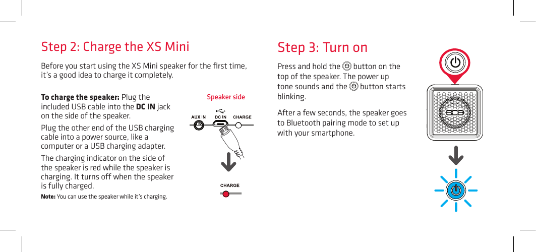 Before you start using the XS Mini speaker for the ﬁrst time, it’s a good idea to charge it completely. Speaker sideStep 3: Turn onPress and hold the   button on the top of the speaker. The power up tone sounds and the   button starts blinking.After a few seconds, the speaker goes to Bluetooth pairing mode to set up with your smartphone.Step 2: Charge the XS MiniTo charge the speaker: Plug the included USB cable into the DC IN jack on the side of the speaker. Plug the other end of the USB charging cable into a power source, like a computer or a USB charging adapter. The charging indicator on the side of the speaker is red while the speaker is charging. It turns o when the speaker is fully charged. Note: You can use the speaker while it’s charging.