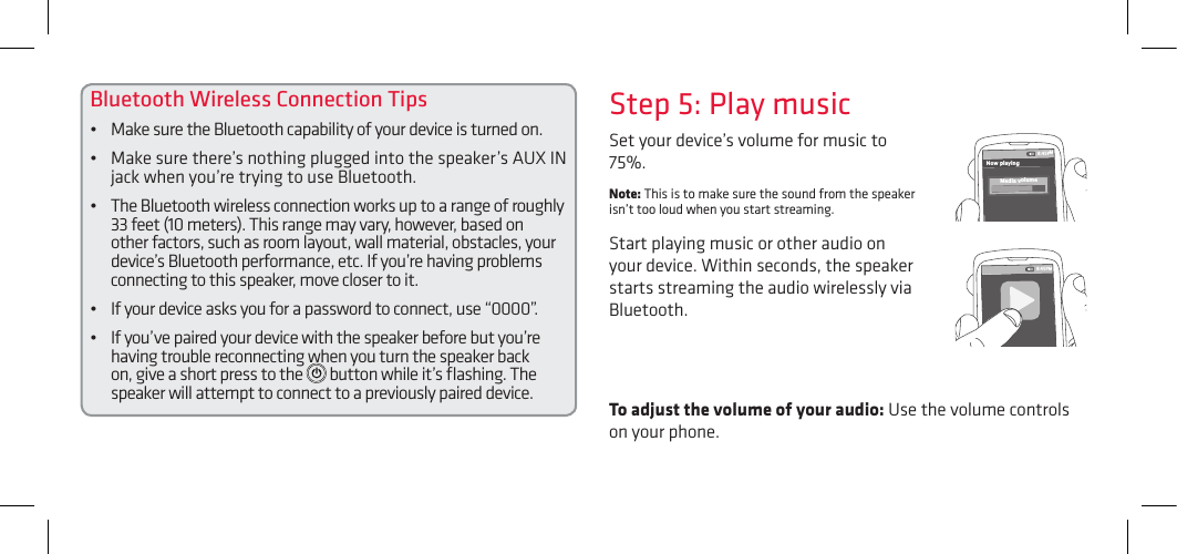 Bluetooth Wireless Connection Tips•  Make sure the Bluetooth capability of your device is turned on.•  Make sure there’s nothing plugged into the speaker’s AUX IN jack when you’re trying to use Bluetooth.•   The Bluetooth wireless connection works up to a range of roughly 33 feet (10 meters). This range may vary, however, based on other factors, such as room layout, wall material, obstacles, your device’s Bluetooth performance, etc. If you’re having problems connecting to this speaker, move closer to it. •  If your device asks you for a password to connect, use “0000”.•  If you’ve paired your device with the speaker before but you’re having trouble reconnecting when you turn the speaker back on, give a short press to the   button while it’s ﬂashing. The speaker will attempt to connect to a previously paired device. To adjust the volume of your audio: Use the volume controls on your phone.Set your device’s volume for music to 75%. Note: This is to make sure the sound from the speaker isn’t too loud when you start streaming. Start playing music or other audio on your device. Within seconds, the speaker starts streaming the audio wirelessly via Bluetooth.Step 5: Play music8:45PMNow playingMedia volume8:45PM