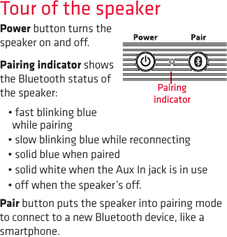 Tour of the speakerPower button turns the speaker on and o.Pairing indicator shows the Bluetooth status of the speaker: •fastblinkingbluewhile pairing•slowblinkingbluewhilereconnecting•solidbluewhenpaired•solidwhitewhentheAuxInjackisinuse•owhenthespeaker’so.Pair button puts the speaker into pairing mode to connect to a new Bluetooth device, like a smartphone.Pairing indicator