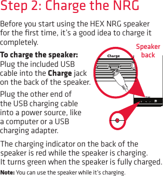 Before you start using the HEX NRG speaker for the ﬁrst time, it’s a good idea to charge it completely.  Speaker backStep 2: Charge the NRGTo charge the speaker: Plug the included USB cable into the Charge jack on the back of the speaker. Plug the other end of the USB charging cable into a power source, like a computer or a USB charging adapter. The charging indicator on the back of the speaker is red while the speaker is charging. It turns green when the speaker is fully charged. Note: You can use the speaker while it’s charging.