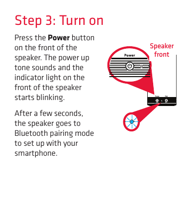 Step 3: Turn onPress the Power button on the front of the speaker. The power up tone sounds and the indicator light on the front of the speaker starts blinking.After a few seconds, the speaker goes to Bluetooth pairing mode to set up with your smartphone.Speaker  front
