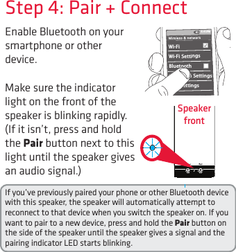 Enable Bluetooth on your smartphone or other device. Step 4: Pair + ConnectIf you’ve previously paired your phone or other Bluetooth device with this speaker, the speaker will automatically attempt to reconnect to that device when you switch the speaker on. If you want to pair to a new device, press and hold the Pair button on the side of the speaker until the speaker gives a signal and the pairing indicator LED starts blinking.Wi-Fi BluetoothBluetooth SettingsVPN SettingsWi-Fi Settings8:45PMMake sure the indicator light on the front of the speaker is blinking rapidly. (If it isn’t, press and hold the Pair button next to this light until the speaker gives an audio signal.)Speaker  front