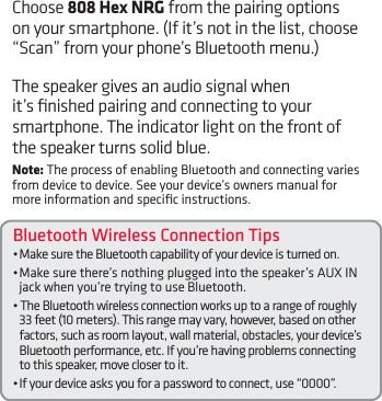 Bluetooth Wireless Connection Tips•MakesuretheBluetoothcapabilityofyourdeviceisturnedon.•Makesurethere’snothingpluggedintothespeaker’sAUXINjack when you’re trying to use Bluetooth.•TheBluetoothwirelessconnectionworksuptoarangeofroughly33 feet (10 meters). This range may vary, however, based on other factors, such as room layout, wall material, obstacles, your device’s Bluetooth performance, etc. If you’re having problems connecting to this speaker, move closer to it. •Ifyourdeviceasksyouforapasswordtoconnect,use“0000”.Choose 808 Hex NRG from the pairing options on your smartphone. (If it’s not in the list, choose “Scan”fromyourphone’sBluetoothmenu.)The speaker gives an audio signal when it’s ﬁnished pairing and connecting to your smartphone. The indicator light on the front of the speaker turns solid blue.Note: The process of enabling Bluetooth and connecting varies from device to device. See your device’s owners manual for more information and speciﬁc instructions.