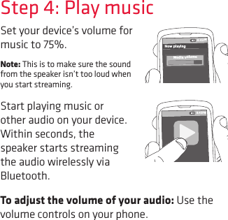 To adjust the volume of your audio: Use the volume controls on your phone.Set your device’s volume for music to 75%. Note: This is to make sure the sound from the speaker isn’t too loud when you start streaming. Start playing music or other audio on your device. Within seconds, the speaker starts streaming the audio wirelessly via Bluetooth.Step 4: Play music8:45PMNow playingMedia volume8:45PM