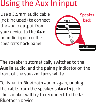 Use a 3.5mm audio cable (not included) to connect the audio output from your device to the Aux In audio input on the speaker’s back panel. Using the Aux In inputThe speaker automatically switches to the Aux In audio, and the pairing indicator on the front of the speaker turns white. To listen to Bluetooth audio again, unplug the cable from the speaker’s Aux In jack. The speaker will try to reconnect to the last Bluetooth device.Speaker back