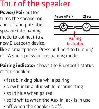 Tour of the speakerPower/Pair button turns the speaker on and o and puts the speaker into pairing mode to connect to a new Bluetooth device, like a smartphone. Press and hold to turn on/o. A short press enters pairing mode.Pairing indicator shows the Bluetooth status of the speaker: •fastblinkingbluewhilepairing•slowblinkingbluewhilereconnecting•solidbluewhenpaired•solidwhitewhentheAuxInjackisinuse•owhenthespeaker’so.Pairing indicator
