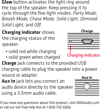 If you have any questions about this product, visit 808Audio.com or call our toll-free help line at 1-800-732-6866.Glow button activates the light ring around the top of the speaker. Keep pressing it to cycle through the ﬁve light modes: Party Mode, Breath Mode, Chase Mode, Solid Light, Dimmed Solid Light, and O.Charging indicatorCharging indicator shows the charging status of the speaker: •solidredwhilecharging•solidgreenwhenchargedCharge jack connects to the provided USB charging cable to plug the speaker into a power source or adapter.Aux In jack lets you connect an audio device directly to the speaker using a 3.5mm audio cable.