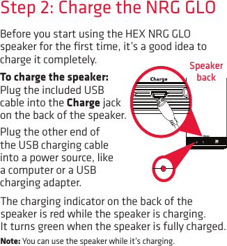 Before you start using the HEX NRG GLO speaker for the ﬁrst time, it’s a good idea to charge it completely.  Speaker backStep 2: Charge the NRG GLOTo charge the speaker: Plug the included USB cable into the Charge jack on the back of the speaker. Plug the other end of the USB charging cable into a power source, like a computer or a USB charging adapter. The charging indicator on the back of the speaker is red while the speaker is charging. It turns green when the speaker is fully charged. Note: You can use the speaker while it’s charging.