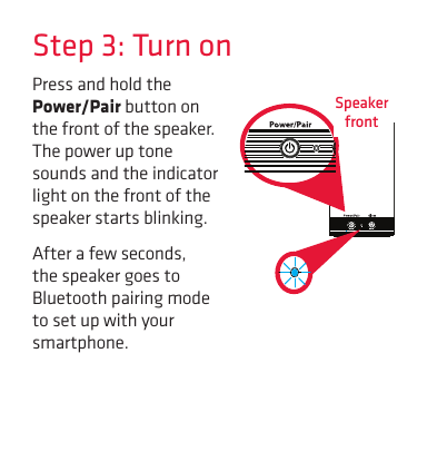 Step 3: Turn onPress and hold the Power/Pair button on the front of the speaker. The power up tone sounds and the indicator light on the front of the speaker starts blinking.After a few seconds, the speaker goes to Bluetooth pairing mode to set up with your smartphone.Speaker  front