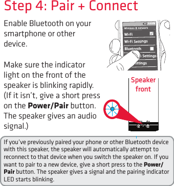 Enable Bluetooth on your smartphone or other device. Step 4: Pair + ConnectIf you’ve previously paired your phone or other Bluetooth device with this speaker, the speaker will automatically attempt to reconnect to that device when you switch the speaker on. If you want to pair to a new device, give a short press to the Power/Pair button. The speaker gives a signal and the pairing indicator LED starts blinking.Wi-Fi BluetoothBluetooth SettingsVPN SettingsWi-Fi Settings8:45PMMake sure the indicator light on the front of the speaker is blinking rapidly. (If it isn’t, give a short press  on the Power/Pair button. The speaker gives an audio signal.)Speaker  front