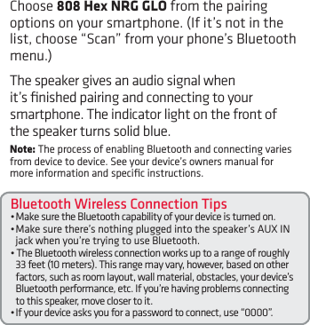 Bluetooth Wireless Connection Tips•MakesuretheBluetoothcapabilityofyourdeviceisturnedon.•Makesurethere’snothingpluggedintothespeaker’sAUXINjack when you’re trying to use Bluetooth.•TheBluetoothwirelessconnectionworksuptoarangeofroughly33 feet (10 meters). This range may vary, however, based on other factors, such as room layout, wall material, obstacles, your device’s Bluetooth performance, etc. If you’re having problems connecting to this speaker, move closer to it. •Ifyourdeviceasksyouforapasswordtoconnect,use“0000”.Choose 808 Hex NRG GLO from the pairing options on your smartphone. (If it’s not in the list,choose“Scan”fromyourphone’sBluetoothmenu.)The speaker gives an audio signal when it’s ﬁnished pairing and connecting to your smartphone. The indicator light on the front of the speaker turns solid blue.Note: The process of enabling Bluetooth and connecting varies from device to device. See your device’s owners manual for more information and speciﬁc instructions.