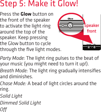 Press the Glow button on the front of the speaker to activate the light ring around the top of the speaker. Keep pressing the Glow button to cycle Step 5: Make it Glow!through the ﬁve light modes.Party Mode: The light ring pulses to the beat of your music (you might need to turn it up!).Breath Mode: The light ring gradually intensiﬁes and diminishes.Chase Mode: A bead of light circles around the ring.Solid LightDimmed Solid LightO Speaker  front