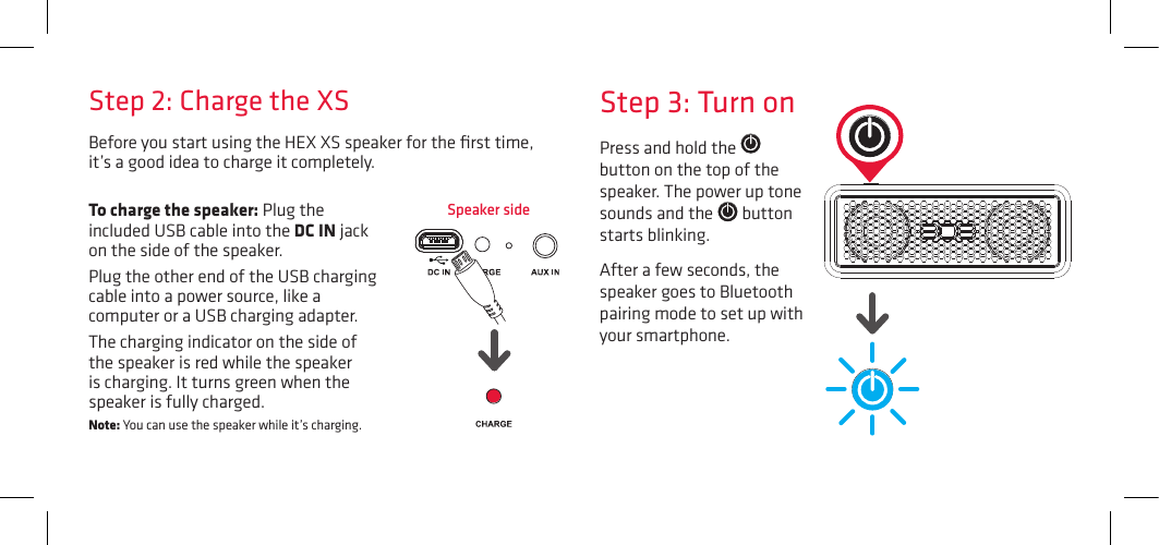 Before you start using the HEX XS speaker for the ﬁrst time, it’s a good idea to charge it completely. Speaker sideStep 3: Turn onPress and hold the   button on the top of the speaker. The power up tone sounds and the   button starts blinking.After a few seconds, the speaker goes to Bluetooth pairing mode to set up with your smartphone.Step 2: Charge the XSTo charge the speaker: Plug the included USB cable into the DC IN jack on the side of the speaker. Plug the other end of the USB charging cable into a power source, like a computer or a USB charging adapter. The charging indicator on the side of the speaker is red while the speaker is charging. It turns green when the speaker is fully charged. Note: You can use the speaker while it’s charging.