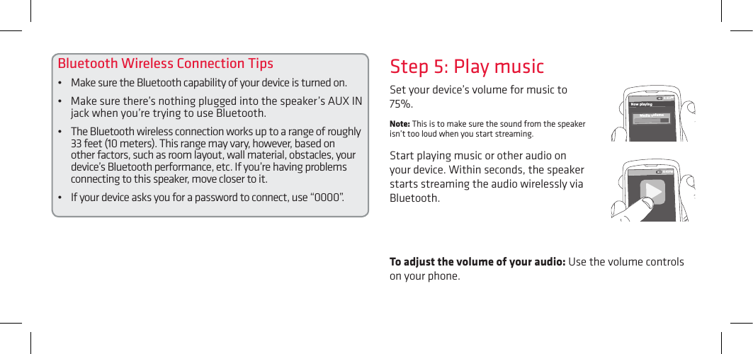 Bluetooth Wireless Connection Tips• MakesuretheBluetoothcapabilityofyourdeviceisturnedon.• Makesurethere’snothingpluggedintothespeaker’sAUXINjack when you’re trying to use Bluetooth.• TheBluetoothwirelessconnectionworksuptoarangeofroughly33 feet (10 meters). This range may vary, however, based on other factors, such as room layout, wall material, obstacles, your device’s Bluetooth performance, etc. If you’re having problems connecting to this speaker, move closer to it. • Ifyourdeviceasksyouforapasswordtoconnect,use“0000”.To adjust the volume of your audio: Use the volume controls on your phone.Set your device’s volume for music to 75%. Note: This is to make sure the sound from the speaker isn’t too loud when you start streaming. Start playing music or other audio on your device. Within seconds, the speaker starts streaming the audio wirelessly via Bluetooth.Step 5: Play music8:45PMNow playingMedia volume8:45PM
