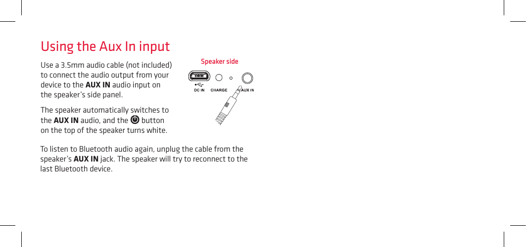 Use a 3.5mm audio cable (not included) to connect the audio output from your device to the AUX IN audio input on the speaker’s side panel. The speaker automatically switches to the AUX IN audio, and the   button on the top of the speaker turns white. Using the Aux In inputTo listen to Bluetooth audio again, unplug the cable from the speaker’s AUX IN jack. The speaker will try to reconnect to the last Bluetooth device.Speaker side