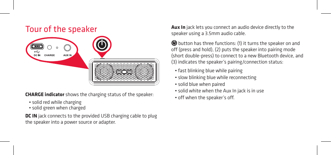 Tour of the speaker Aux In jack lets you connect an audio device directly to the speaker using a 3.5mm audio cable. button has three functions: (1) it turns the speaker on and o (press and hold), (2) puts the speaker into pairing mode (short double-press) to connect to a new Bluetooth device, and (3) indicates the speaker’s pairing/connection status:•fastblinkingbluewhilepairing•slowblinkingbluewhilereconnecting•solidbluewhenpaired•solidwhitewhentheAuxInjackisinuse•owhenthespeaker’so.CHARGE indicator shows the charging status of the speaker: •solidredwhilecharging•solidgreenwhenchargedDC IN jack connects to the provided USB charging cable to plug the speaker into a power source or adapter.