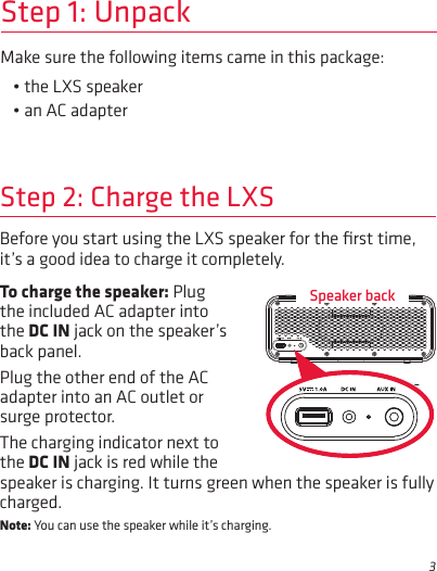 3Make sure the following items came in this package:• the LXS speaker• an AC adapterStep 1: UnpackBefore you start using the LXS speaker for the ﬁrst time, it’s a good idea to charge it completely. Step 2: Charge the LXSTo charge the speaker: Plug the included AC adapter into the DC IN jack on the speaker’s back panel. Plug the other end of the AC adapter into an AC outlet or surge protector. The charging indicator next to the DC IN jack is red while the Speaker backspeaker is charging. It turns green when the speaker is fully charged. Note: You can use the speaker while it’s charging.
