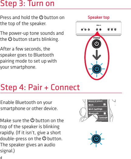 4Enable Bluetooth on your smartphone or other device. Step 4: Pair + ConnectWi-Fi BluetoothBluetooth SettingsVPN SettingsWi-Fi Settings8:45PMMake sure the   button on the top of the speaker is blinking rapidly. (If it isn’t, give a short double-press on the   button. The speaker gives an audio signal.)Step 3: Turn onPress and hold the   button on the top of the speaker.The power-up tone sounds and the   button starts blinking.After a few seconds, the speaker goes to Bluetooth pairing mode to set up with your smartphone.Speaker top