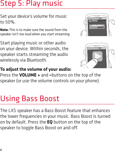 6Press the VOLUME + and –buttons on the top of the speaker (or use the volume controls on your phone).Set your device’s volume for music to 50%. Note: This is to make sure the sound from the speaker isn’t too loud when you start streaming. Start playing music or other audio on your device. Within seconds, the speaker starts streaming the audio wirelessly via Bluetooth.To adjust the volume of your audio: Step 5: Play music8:45PMNow playingMedia volume8:45PMUsing Bass BoostThe LXS speaker has a Bass Boost feature that enhances the lower frequencies in your music. Bass Boost is turned on by default. Press the EQ button on the top of the speaker to toggle Bass Boost on and o. 