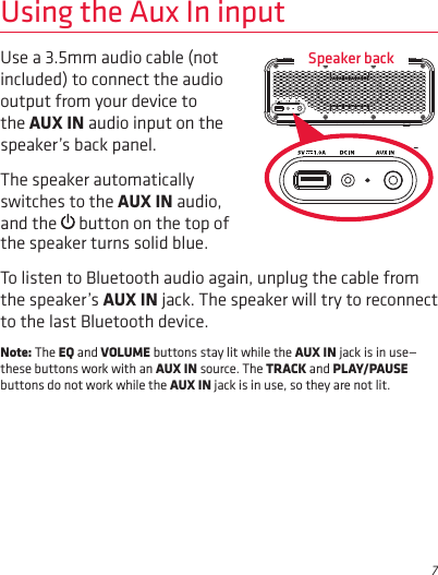 7Use a 3.5mm audio cable (not included) to connect the audio output from your device to the AUX IN audio input on the speaker’s back panel. The speaker automatically switches to the AUX IN audio, and the   button on the top of Using the Aux In inputthe speaker turns solid blue. To listen to Bluetooth audio again, unplug the cable from the speaker’s AUX IN jack. The speaker will try to reconnect to the last Bluetooth device.Note: The EQ and VOLUME buttons stay lit while the AUX IN jack is in use—these buttons work with an AUX IN source. The TRACK and PLAY/PAUSE buttons do not work while the AUX IN jack is in use, so they are not lit.Speaker back