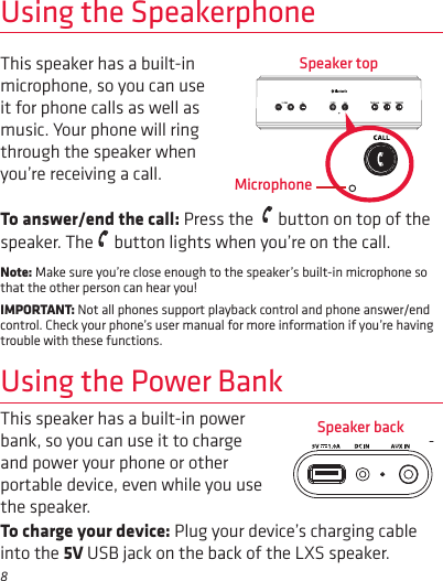 8Using the SpeakerphoneThis speaker has a built-in microphone, so you can use it for phone calls as well as music. Your phone will ring through the speaker when you’re receiving a call. To answer/end the call: Press the    button on top of the speaker. The   button lights when you’re on the call.Note: Make sure you’re close enough to the speaker’s built-in microphone so that the other person can hear you!IMPORTANT: Not all phones support playback control and phone answer/end control. Check your phone’s user manual for more information if you’re having trouble with these functions.Speaker topMicrophoneUsing the Power BankSpeaker backThis speaker has a built-in power bank, so you can use it to charge and power your phone or other portable device, even while you use the speaker.To charge your device: Plug your device’s charging cable into the 5V USB jack on the back of the LXS speaker.