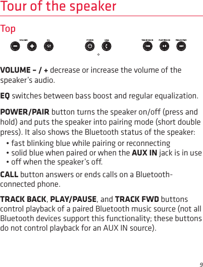 9Tour of the speakerTopVOLUME – / + decrease or increase the volume of the speaker’s audio.EQ switches between bass boost and regular equalization.POWER/PAIR button turns the speaker on/o (press and hold) and puts the speaker into pairing mode (short double press). It also shows the Bluetooth status of the speaker: • fast blinking blue while pairing or reconnecting• solid blue when paired or when the AUX IN jack is in use• o when the speaker’s o.CALL button answers or ends calls on a Bluetooth-connected phone. TRACK BACK, PLAY/PAUSE, and TRACK FWD buttons control playback of a paired Bluetooth music source (not all Bluetooth devices support this functionality; these buttons do not control playback for an AUX IN source).