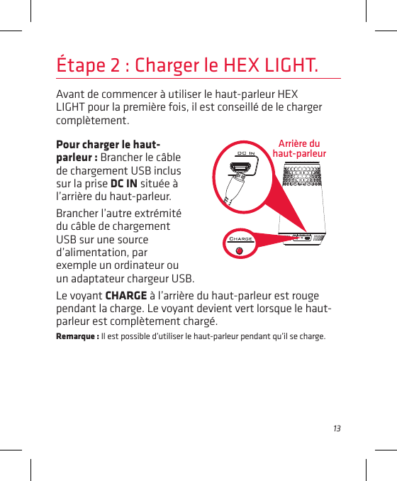13Avant de commencer à utiliser le haut-parleur HEX LIGHT pour la première fois, il est conseillé de le charger complètement. Arrière du haut-parleurÉtape 2 : Charger le HEX LIGHT.Pour charger le haut-parleur : Brancher le câble de chargement USB inclus sur la prise DC IN située à l’arrière du haut-parleur.Brancher l’autre extrémité du câble de chargement USB sur une source d’alimentation, par exemple un ordinateur ou un adaptateur chargeur USB.Le voyant CHARGE à l’arrière du haut-parleur est rouge pendant la charge. Le voyant devient vert lorsque le haut-parleur est complètement chargé. Remarque : Il est possible d’utiliser le haut-parleur pendant qu’il se charge.