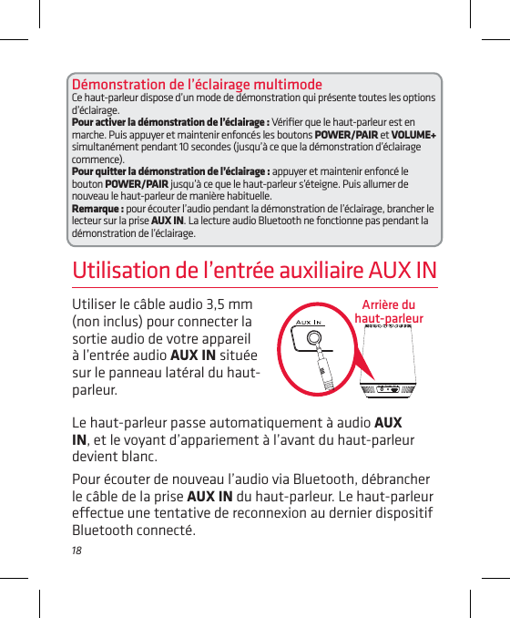 18Utiliser le câble audio 3,5 mm (non inclus) pour connecter la sortie audio de votre appareil à l’entrée audio AUX IN située sur le panneau latéral du haut-parleur. Utilisation de l’entrée auxiliaire AUX INLe haut-parleur passe automatiquement à audio AUX IN, et le voyant d’appariement à l’avant du haut-parleur devient blanc.Pour écouter de nouveau l’audio via Bluetooth, débrancher le câble de la prise AUX IN du haut-parleur. Le haut-parleur eectue une tentative de reconnexion au dernier dispositif Bluetooth connecté.Arrière du haut-parleurDémonstration de l’éclairage multimode Ce haut-parleur dispose d’un mode de démonstration qui présente toutes les options d’éclairage.Pour activer la démonstration de l’éclairage : Vériﬁer que le haut-parleur est en marche. Puis appuyer et maintenir enfoncés les boutons POWER/PAIR et VOLUME+ simultanément pendant 10 secondes (jusqu’à ce que la démonstration d’éclairage commence).Pour quitter la démonstration de l’éclairage : appuyer et maintenir enfoncé le bouton POWER/PAIR jusqu’à ce que le haut-parleur s’éteigne. Puis allumer de nouveau le haut-parleur de manière habituelle.Remarque : pour écouter l’audio pendant la démonstration de l’éclairage, brancher le lecteur sur la prise AUX IN. La lecture audio Bluetooth ne fonctionne pas pendant la démonstration de l’éclairage.