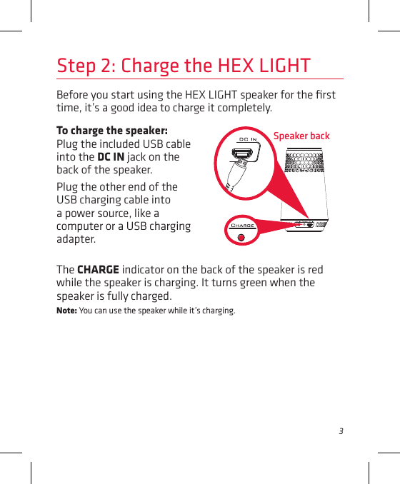 3Before you start using the HEX LIGHT speaker for the ﬁrst time, it’s a good idea to charge it completely. Speaker backStep 2: Charge the HEX LIGHTTo charge the speaker: Plug the included USB cable into the DC IN jack on the back of the speaker. Plug the other end of the USB charging cable into a power source, like a computer or a USB charging adapter. The CHARGE indicator on the back of the speaker is red while the speaker is charging. It turns green when the speaker is fully charged. Note: You can use the speaker while it’s charging.