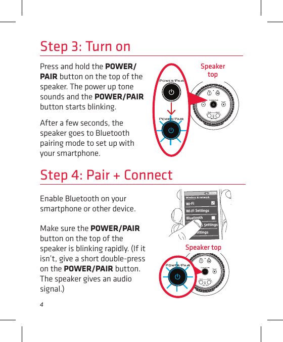 4Step 3: Turn onPress and hold the POWER/PAIR button on the top of the speaker. The power up tone sounds and the POWER/PAIR button starts blinking.After a few seconds, the speaker goes to Bluetooth pairing mode to set up with your smartphone.Speaker  topEnable Bluetooth on your smartphone or other device. Step 4: Pair + ConnectWi-Fi BluetoothBluetooth SettingsVPN SettingsWi-Fi Settings8:45PMMake sure the POWER/PAIR button on the top of the speaker is blinking rapidly. (If it isn’t, give a short double-press on the POWER/PAIR button. The speaker gives an audio signal.)Speaker top