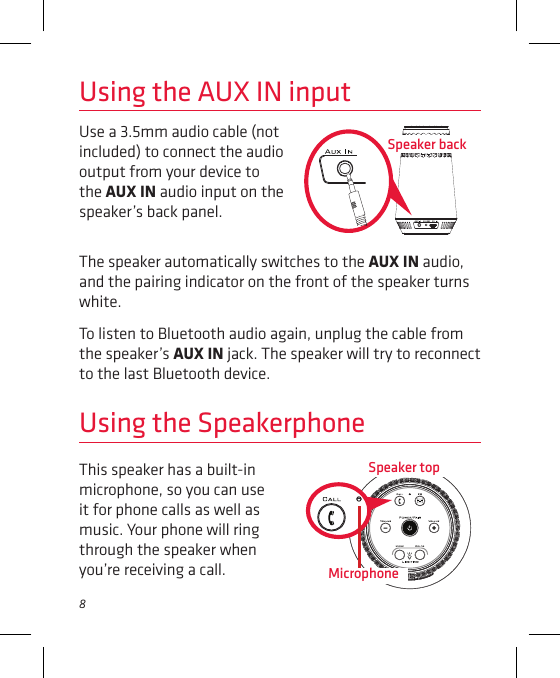8Use a 3.5mm audio cable (not included) to connect the audio output from your device to the AUX IN audio input on the speaker’s back panel. Using the AUX IN inputThe speaker automatically switches to the AUX IN audio, and the pairing indicator on the front of the speaker turns white. To listen to Bluetooth audio again, unplug the cable from the speaker’s AUX IN jack. The speaker will try to reconnect to the last Bluetooth device.Speaker backUsing the SpeakerphoneSpeaker topThis speaker has a built-in microphone, so you can use it for phone calls as well as music. Your phone will ring through the speaker when you’re receiving a call. Microphone