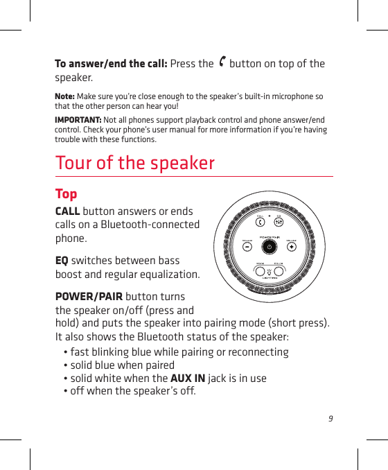 9Tour of the speakerTop CALL button answers or ends calls on a Bluetooth-connected phone.EQ switches between bass boost and regular equalization.POWER/PAIR button turns the speaker on/o (press and To answer/end the call: Press the    button on top of the speaker.Note: Make sure you’re close enough to the speaker’s built-in microphone so that the other person can hear you!IMPORTANT: Not all phones support playback control and phone answer/end control. Check your phone’s user manual for more information if you’re having trouble with these functions.hold) and puts the speaker into pairing mode (short press). It also shows the Bluetooth status of the speaker: • fast blinking blue while pairing or reconnecting• solid blue when paired • solid white when the AUX IN jack is in use• o when the speaker’s o.