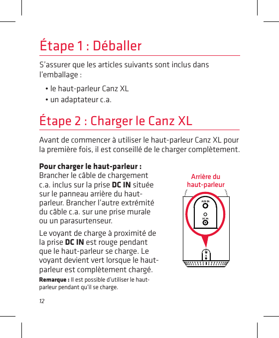 12S’assurer que les articles suivants sont inclus dans l’emballage :• le haut-parleur Canz XL• un adaptateur c.a.Étape 1 : DéballerAvant de commencer à utiliser le haut-parleur Canz XL pour la première fois, il est conseillé de le charger complètement.Étape 2 : Charger le Canz XLPour charger le haut-parleur : Brancher le câble de chargement c.a. inclus sur la prise DC IN située sur le panneau arrière du haut-parleur. Brancher l’autre extrémité du câble c.a. sur une prise murale ou un parasurtenseur.Le voyant de charge à proximité de la prise DC IN est rouge pendant que le haut-parleur se charge. Le voyant devient vert lorsque le haut-parleur est complètement chargé.Remarque : Il est possible d’utiliser le haut-parleur pendant qu’il se charge.Arrière du  haut-parleur