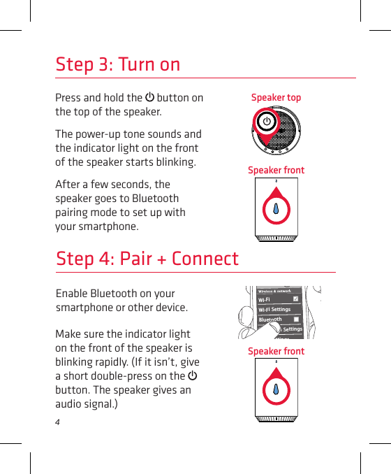 4Enable Bluetooth on your smartphone or other device. Step 4: Pair + ConnectWi-Fi BluetoothBluetooth SettingsVPN SettingsWi-Fi Settings8:45PMMake sure the indicator light on the front of the speaker is blinking rapidly. (If it isn’t, give a short double-press on the   button. The speaker gives an audio signal.)Step 3: Turn onPress and hold the   button on the top of the speaker.The power-up tone sounds and the indicator light on the front of the speaker starts blinking.After a few seconds, the speaker goes to Bluetooth pairing mode to set up with your smartphone.Speaker topSpeaker frontSpeaker front