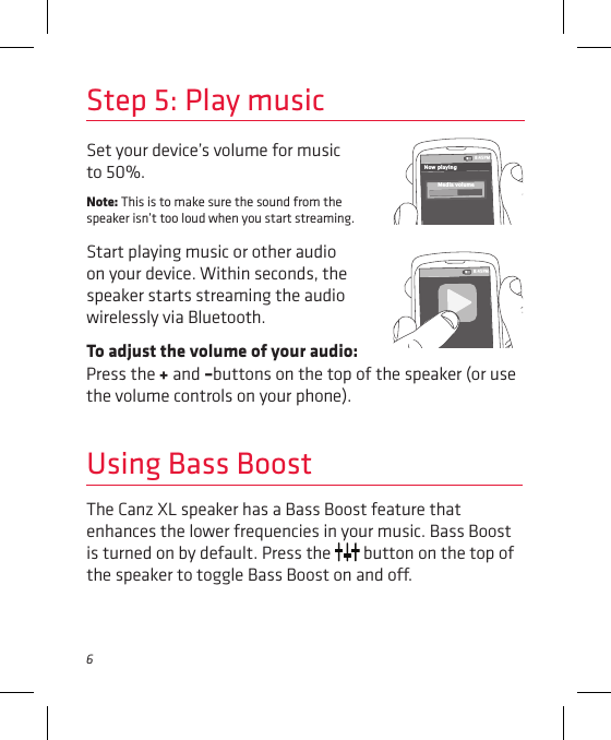 6Press the + and –buttons on the top of the speaker (or use the volume controls on your phone).Set your device’s volume for music to 50%. Note: This is to make sure the sound from the speaker isn’t too loud when you start streaming. Start playing music or other audio on your device. Within seconds, the speaker starts streaming the audio wirelessly via Bluetooth.To adjust the volume of your audio: Step 5: Play music8:45PMNow playingMedia volume8:45PMUsing Bass BoostThe Canz XL speaker has a Bass Boost feature that enhances the lower frequencies in your music. Bass Boost is turned on by default. Press the   button on the top of the speaker to toggle Bass Boost on and o. 