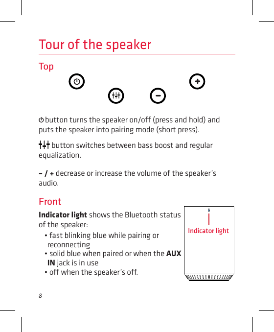 8Tour of the speakerTop button turns the speaker on/o (press and hold) and puts the speaker into pairing mode (short press).  button switches between bass boost and regular equalization.– / + decrease or increase the volume of the speaker’s audio.FrontIndicator light shows the Bluetooth status of the speaker: • fast blinking blue while pairing or reconnecting• solid blue when paired or when the AUX IN jack is in use• o when the speaker’s o.Indicator light