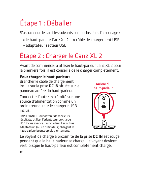 12S’assurer que les articles suivants sont inclus dans l’emballage :» le haut-parleur Canz XL 2     » câble de chargement USB» adaptateur secteur USBÉtape 1 : DéballerAvant de commencer à utiliser le haut-parleur Canz XL 2 pour la première fois, il est conseillé de le charger complètement.Étape 2 : Charger le Canz XL 2Pour charger le haut-parleur : Brancher le câble de chargement inclus sur la prise DC IN située sur le panneau arrière du haut-parleur.Connecter l’autre extrémité sur une source d’alimentation comme un ordinateur ou sur le chargeur USB inclus.IMPORTANT : Pour obtenir de meilleurs résultats, utiliser l’adaptateur de charge USB inclus avec ce haut-parleur. Les autres adaptateurs (ou un ordinateur) chargent le haut-parleur beaucoup plus lentement. Arrière du  haut-parleurLe voyant de charge à proximité de la prise DC IN est rouge pendant que le haut-parleur se charge. Le voyant devient vert lorsque le haut-parleur est complètement chargé.