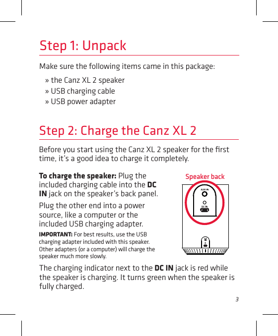 3Make sure the following items came in this package:» the Canz XL 2 speaker» USB charging cable» USB power adapterStep 1: UnpackBefore you start using the Canz XL 2 speaker for the ﬁrst time, it’s a good idea to charge it completely. Step 2: Charge the Canz XL 2To charge the speaker: Plug the included charging cable into the DC IN jack on the speaker’s back panel. Plug the other end into a power source, like a computer or the included USB charging adapter.IMPORTANT: For best results, use the USB charging adapter included with this speaker. Other adapters (or a computer) will charge the speaker much more slowly. Speaker backThe charging indicator next to the DC IN jack is red while the speaker is charging. It turns green when the speaker is fully charged. 