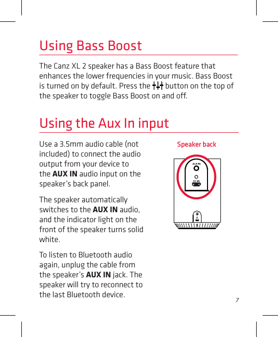 7Use a 3.5mm audio cable (not included) to connect the audio output from your device to the AUX IN audio input on the speaker’s back panel. The speaker automatically switches to the AUX IN audio, and the indicator light on the front of the speaker turns solid white. To listen to Bluetooth audio again, unplug the cable from the speaker’s AUX IN jack. The speaker will try to reconnect to the last Bluetooth device.Using the Aux In inputUsing Bass BoostThe Canz XL 2 speaker has a Bass Boost feature that enhances the lower frequencies in your music. Bass Boost is turned on by default. Press the   button on the top of the speaker to toggle Bass Boost on and o. Speaker back