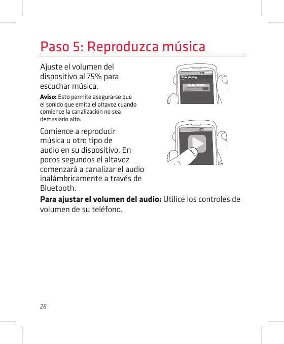26Para ajustar el volumen del audio: Utilice los controles de volumen de su teléfono.Ajuste el volumen del dispositivo al 75% para escuchar música.Aviso: Esto permite asegurarse que el sonido que emita el altavoz cuando comience la canalización no sea demasiado alto. Comience a reproducir música u otro tipo de audio en su dispositivo. En pocos segundos el altavoz comenzará a canalizar el audio inalámbricamente a través de Bluetooth.Paso 5: Reproduzca música8:45PMNow playingMedia volume8:45PM