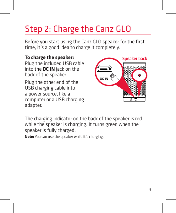 3Before you start using the Canz GLO speaker for the ﬁrst time, it’s a good idea to charge it completely. Speaker backStep 2: Charge the Canz GLOTo charge the speaker: Plug the included USB cable into the DC IN jack on the back of the speaker. Plug the other end of the USB charging cable into a power source, like a computer or a USB charging adapter. The charging indicator on the back of the speaker is red while the speaker is charging. It turns green when the speaker is fully charged. Note: You can use the speaker while it’s charging.