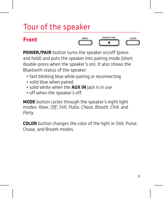 9Tour of the speakerFront POWER/PAIR button turns the speaker on/o (press and hold) and puts the speaker into pairing mode (short double-press when the speaker’s on). It also shows the Bluetooth status of the speaker: • fast blinking blue while pairing or reconnecting• solid blue when paired • solid white when the AUX IN jack is in use• o when the speaker’s o.MODE button cycles through the speaker’s eight light modes: Rave, O, Still, Pulse, Chase, Breath, Chill, and Party. COLOR button changes the color of the light in Still, Pulse, Chase, and Breath modes.POWER/PAIRMODE COLOR