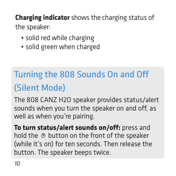 10Charging indicator shows the charging status of the speaker: • solid red while charging• solid green when chargedTurning the 808 Sounds On and O  (Silent Mode)The 808 CANZ H2O speaker provides status/alert sounds when you turn the speaker on and o, as well as when you’re pairing. To turn status/alert sounds on/o: press and hold the   button on the front of the speaker (while it’s on) for ten seconds. Then release the button. The speaker beeps twice.