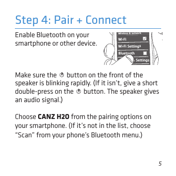 5Enable Bluetooth on your smartphone or other device. Step 4: Pair + ConnectWi-Fi BluetoothBluetooth SettingsVPN SettingsWi-Fi Settings8:45PMMake sure the   button on the front of the speaker is blinking rapidly. (If it isn’t, give a short double-press on the   button. The speaker gives an audio signal.)Choose CANZ H2O from the pairing options on your smartphone. (If it’s not in the list, choose “Scan” from your phone’s Bluetooth menu.)