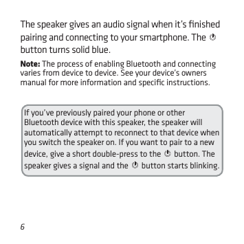 6If you’ve previously paired your phone or other Bluetooth device with this speaker, the speaker will automatically attempt to reconnect to that device when you switch the speaker on. If you want to pair to a new device, give a short double-press to the   button. The speaker gives a signal and the   button starts blinking.The speaker gives an audio signal when it’s ﬁnished pairing and connecting to your smartphone. The   button turns solid blue.Note: The process of enabling Bluetooth and connecting varies from device to device. See your device’s owners manual for more information and speciﬁc instructions.