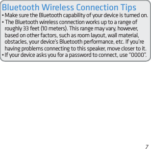 7Bluetooth Wireless Connection Tips• Make sure the Bluetooth capability of your device is turned on.• The Bluetooth wireless connection works up to a range of roughly 33 feet (10 meters). This range may vary, however, based on other factors, such as room layout, wall material, obstacles, your device’s Bluetooth performance, etc. If you’re having problems connecting to this speaker, move closer to it. • If your device asks you for a password to connect, use “0000”.