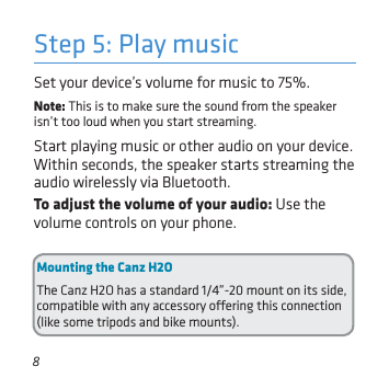 8To adjust the volume of your audio: Use the volume controls on your phone. Set your device’s volume for music to 75%. Note: This is to make sure the sound from the speaker isn’t too loud when you start streaming. Start playing music or other audio on your device. Within seconds, the speaker starts streaming the audio wirelessly via Bluetooth.Step 5: Play musicMounting the Canz H2OThe Canz H2O has a standard 1/4”-20 mount on its side, compatible with any accessory oering this connection (like some tripods and bike mounts).